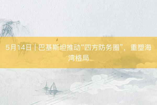 5月14日 | 巴基斯坦推动“四方防务圈”，重塑海湾格局