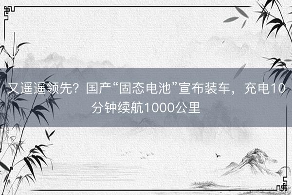 又遥遥领先？国产“固态电池”宣布装车，充电10分钟续航1000公里