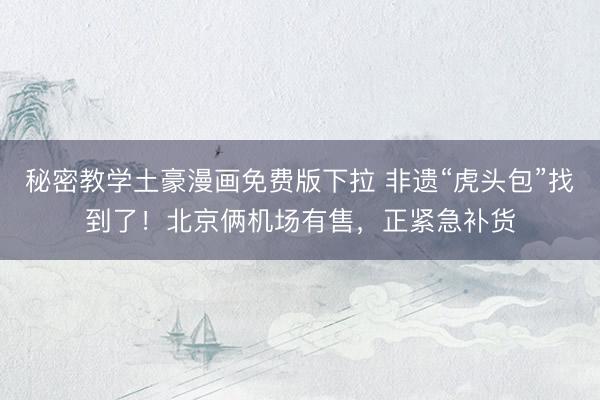 秘密教学土豪漫画免费版下拉 非遗“虎头包”找到了！北京俩机场有售，正紧急补货