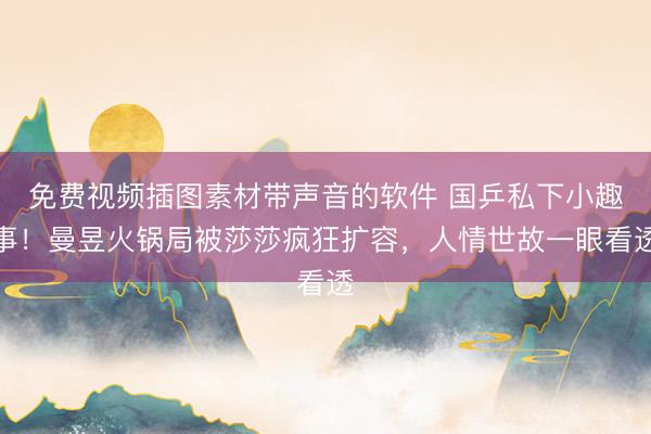 免费视频插图素材带声音的软件 国乒私下小趣事！曼昱火锅局被莎莎疯狂扩容，人情世故一眼看透