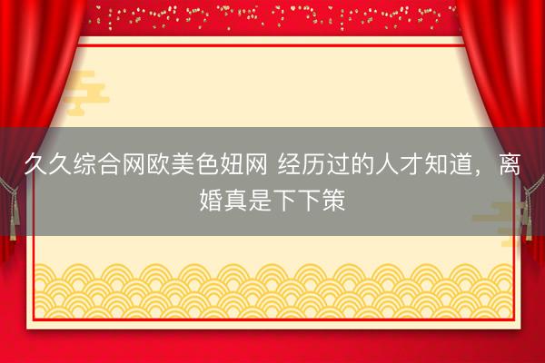 久久综合网欧美色妞网 经历过的人才知道，离婚真是下下策