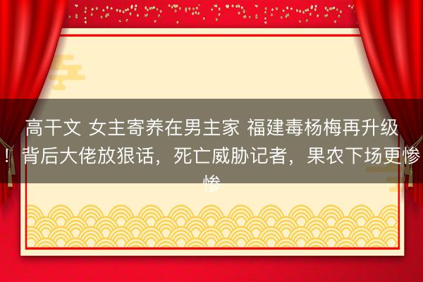 高干文 女主寄养在男主家 福建毒杨梅再升级！背后大佬放狠话，死亡威胁记者，果农下场更惨