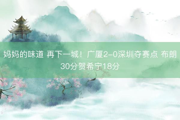 妈妈的味道 再下一城！广厦2-0深圳夺赛点 布朗30分贺希宁18分