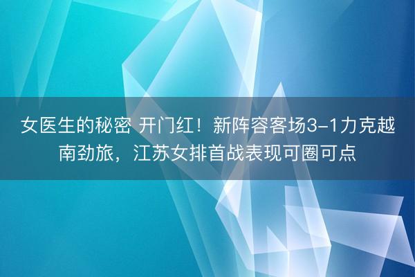 女医生的秘密 开门红！新阵容客场3-1力克越南劲旅，江苏女排首战表现可圈可点