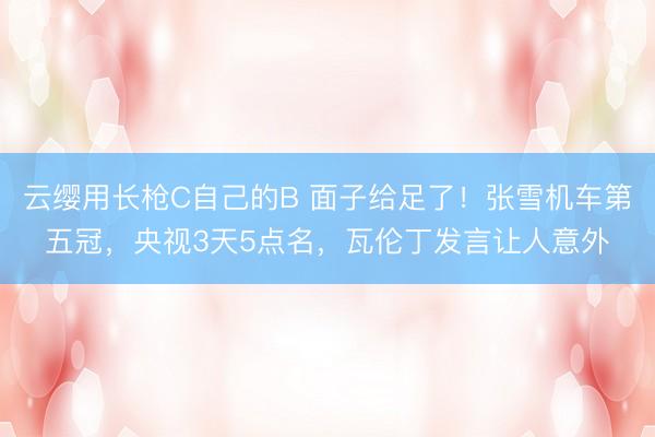 云缨用长枪C自己的B 面子给足了！张雪机车第五冠，央视3天5点名，瓦伦丁发言让人意外