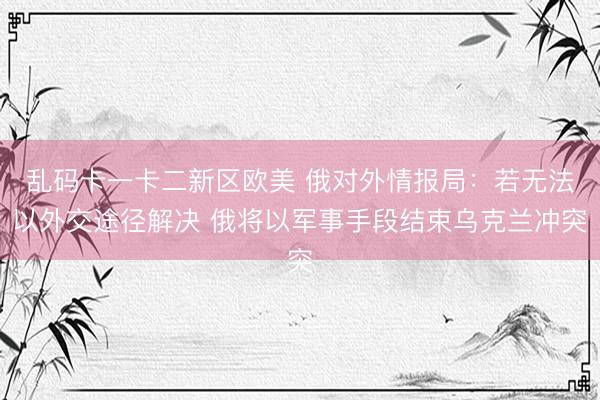 乱码卡一卡二新区欧美 俄对外情报局：若无法以外交途径解决 俄将以军事手段结束乌克兰冲突