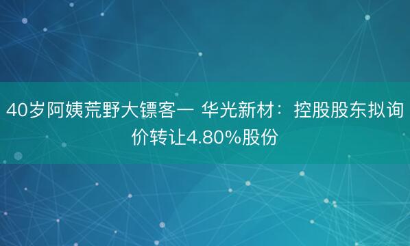 40岁阿姨荒野大镖客一 华光新材：控股股东拟询价转让4.80%股份