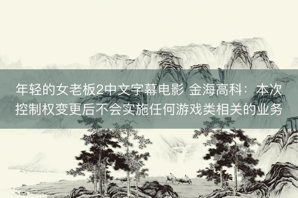 年轻的女老板2中文字幕电影 金海高科：本次控制权变更后不会实施任何游戏类相关的业务