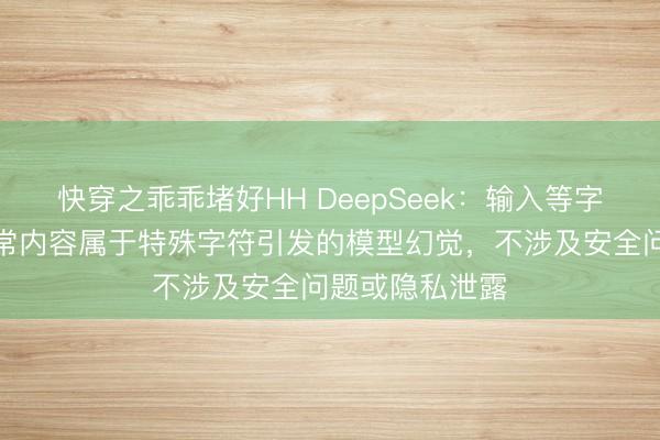 快穿之乖乖堵好HH DeepSeek：输入等字符触发返回异常内容属于特殊字符引发的模型幻觉，不涉及安全问题或隐私泄露