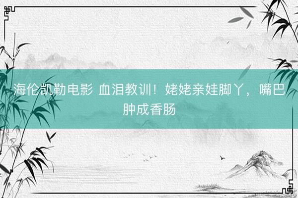 海伦凯勒电影 血泪教训！姥姥亲娃脚丫，嘴巴肿成香肠