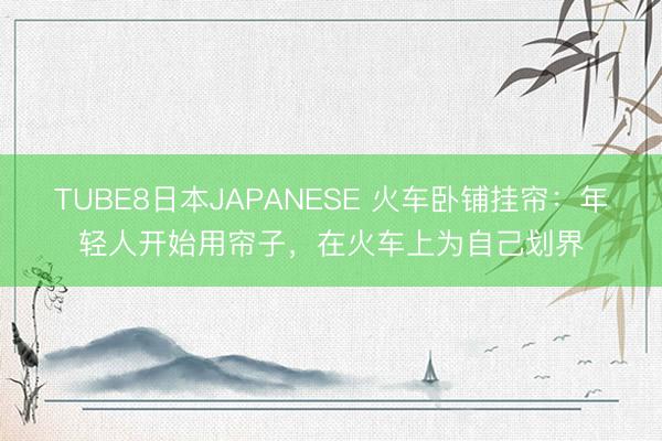 TUBE8日本JAPANESE 火车卧铺挂帘：年轻人开始用帘子，在火车上为自己划界