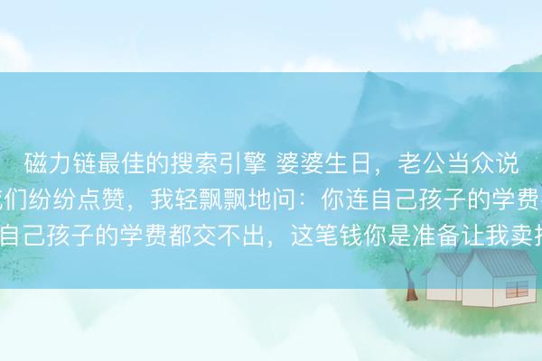 磁力链最佳的搜索引擎 婆婆生日，老公当众说要带她环游世界，亲戚们纷纷点赞，我轻飘飘地问：你连自己孩子的学费都交不出，这笔钱你是准备让我卖掉嫁妆吗？