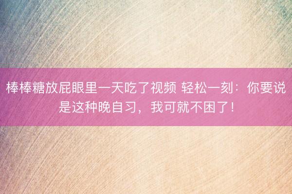 棒棒糖放屁眼里一天吃了视频 轻松一刻：你要说是这种晚自习，我可就不困了！