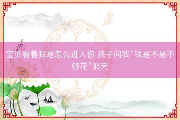 宝贝看着我是怎么进入你 孩子问我“钱是不是不够花”那天