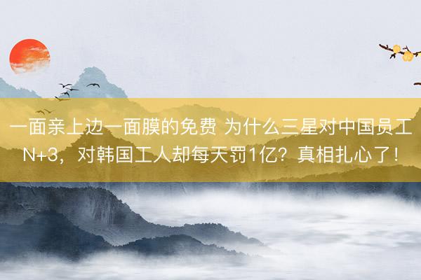 一面亲上边一面膜的免费 为什么三星对中国员工N+3，对韩国工人却每天罚1亿？真相扎心了！