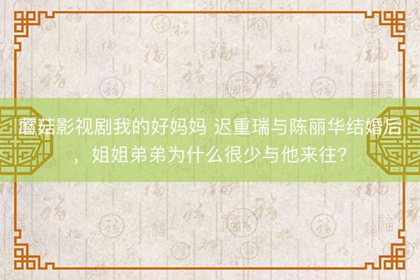 蘑菇影视剧我的好妈妈 迟重瑞与陈丽华结婚后，姐姐弟弟为什么很少与他来往？