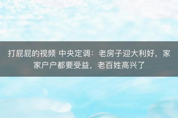 打屁屁的视频 中央定调：老房子迎大利好，家家户户都要受益，老百姓高兴了