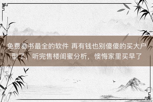 免费看书最全的软件 再有钱也别傻傻的买大户型了，听完售楼闺蜜分析，懊悔家里买早了
