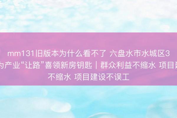mm131旧版本为什么看不了 六盘水市水城区328户群众为产业“让路”喜领新房钥匙｜群众利益不缩水 项目建设不误工