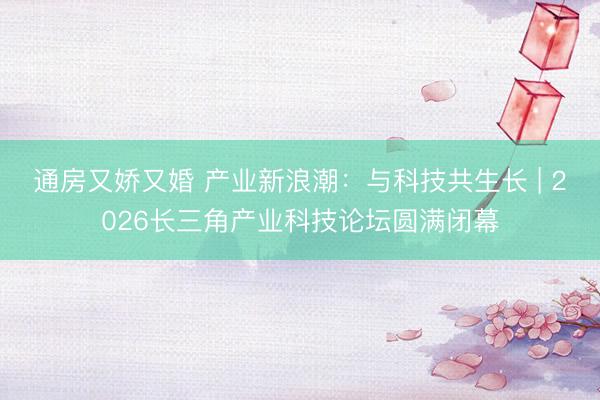 通房又娇又婚 产业新浪潮：与科技共生长 | 2026长三角产业科技论坛圆满闭幕