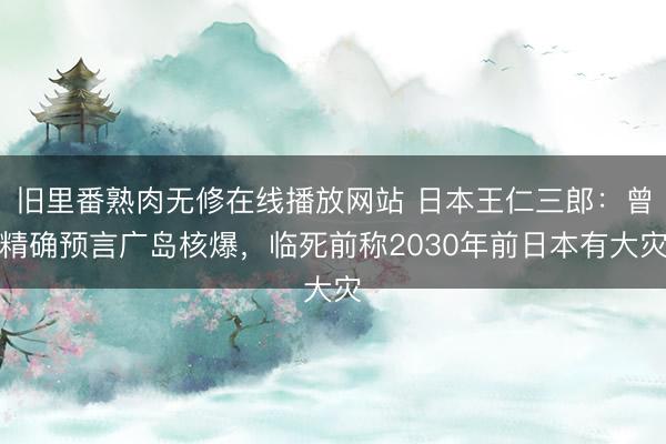 旧里番熟肉无修在线播放网站 日本王仁三郎：曾精确预言广岛核爆，临死前称2030年前日本有大灾