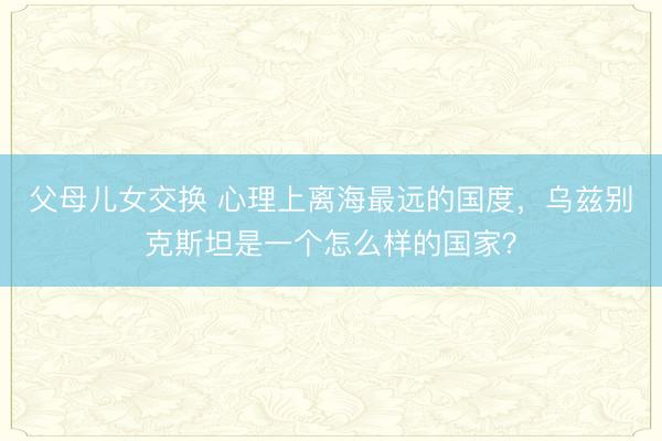 父母儿女交换 心理上离海最远的国度，乌兹别克斯坦是一个怎么样的国家？