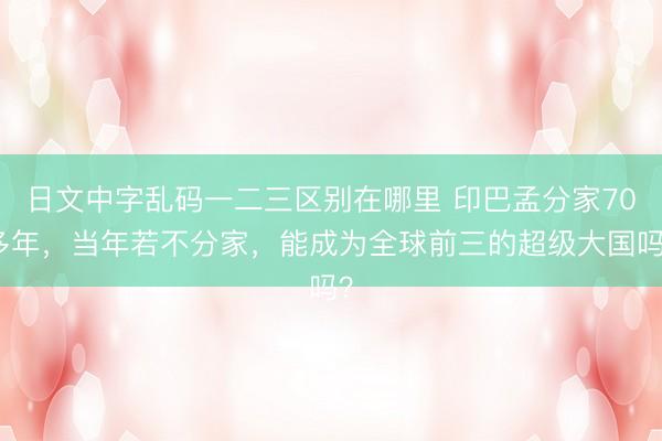 日文中字乱码一二三区别在哪里 印巴孟分家70多年，当年若不分家，能成为全球前三的超级大国吗？