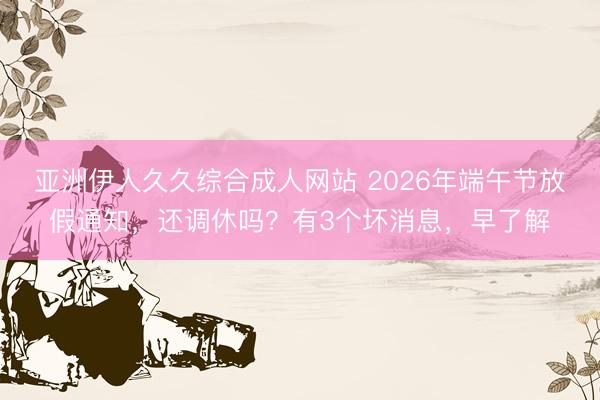 亚洲伊人久久综合成人网站 2026年端午节放假通知，还调休吗？有3个坏消息，早了解