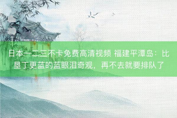 日本一二三不卡免费高清视频 福建平潭岛：比垦丁更蓝的蓝眼泪奇观，再不去就要排队了