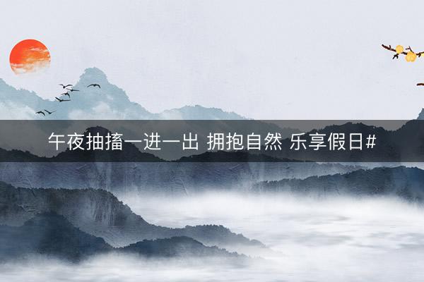 午夜抽搐一进一出 拥抱自然 乐享假日#