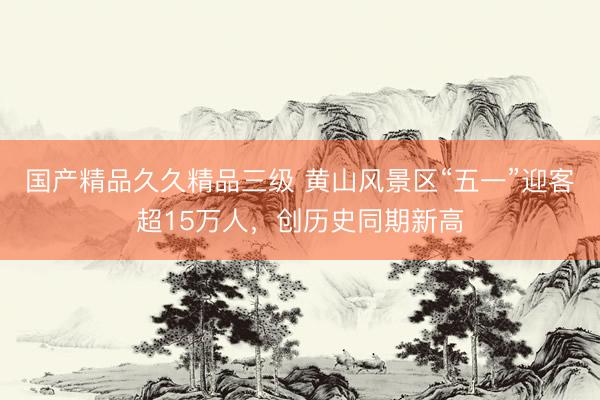 国产精品久久精品三级 黄山风景区“五一”迎客超15万人，创历史同期新高