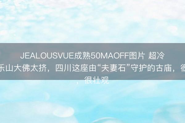 JEALOUSVUE成熟50MAOFF图片 超冷门！乐山大佛太挤，四川这座由“夫妻石”守护的古庙，很壮观