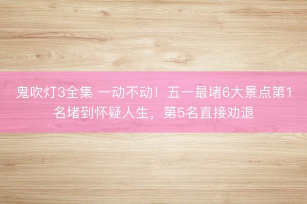 鬼吹灯3全集 一动不动！五一最堵6大景点第1名堵到怀疑人生，第5名直接劝退