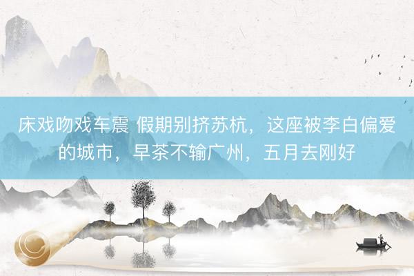 床戏吻戏车震 假期别挤苏杭，这座被李白偏爱的城市，早茶不输广州，五月去刚好