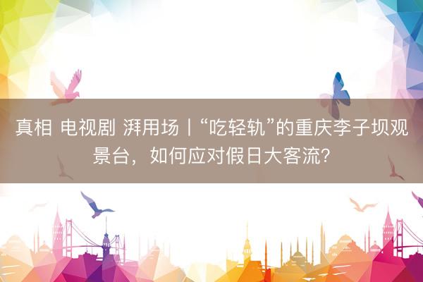 真相 电视剧 湃用场丨“吃轻轨”的重庆李子坝观景台，如何应对假日大客流？