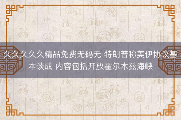 久久久久久精品免费无码无 特朗普称美伊协议基本谈成 内容包括开放霍尔木兹海峡