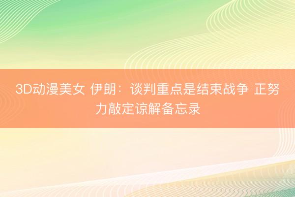 3D动漫美女 伊朗：谈判重点是结束战争 正努力敲定谅解备忘录