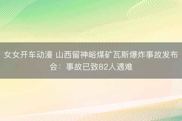 女女开车动漫 山西留神峪煤矿瓦斯爆炸事故发布会：事故已致82人遇难
