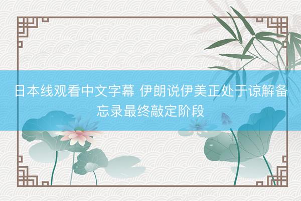日本线观看中文字幕 伊朗说伊美正处于谅解备忘录最终敲定阶段