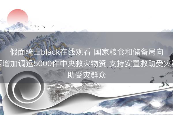 假面骑士black在线观看 国家粮食和储备局向广西增加调运5000件中央救灾物资 支持安置救助受灾群众