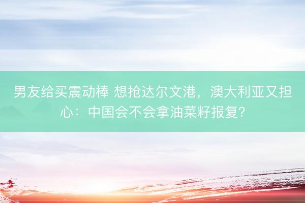 男友给买震动棒 想抢达尔文港，澳大利亚又担心：中国会不会拿油菜籽报复？