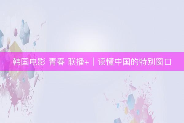 韩国电影 青春 联播+|读懂中国的特别窗口