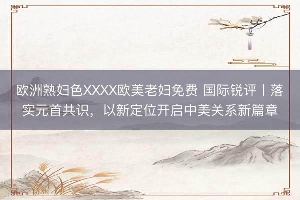 欧洲熟妇色XXXX欧美老妇免费 国际锐评丨落实元首共识，以新定位开启中美关系新篇章