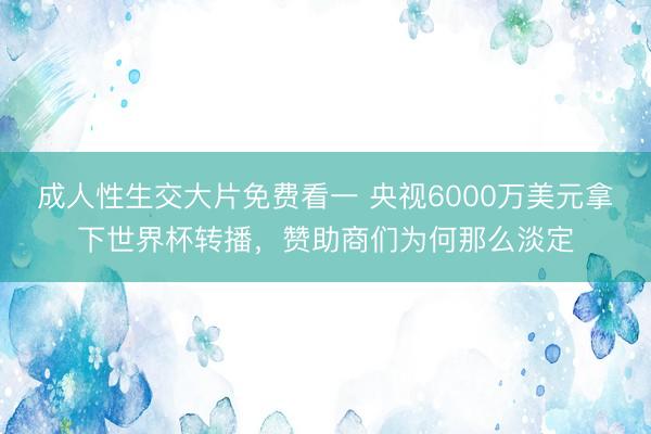 成人性生交大片免费看一 央视6000万美元拿下世界杯转播，赞助商们为何那么淡定