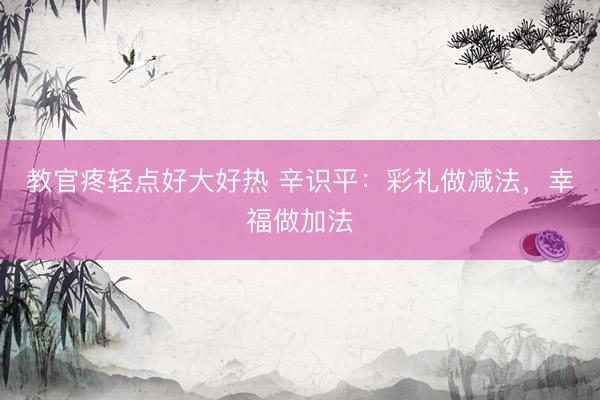 教官疼轻点好大好热 辛识平：彩礼做减法，幸福做加法