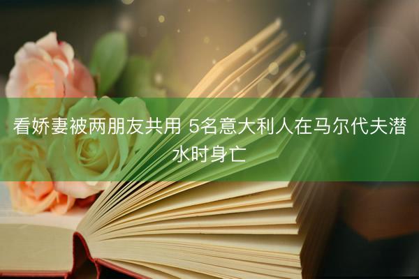 看娇妻被两朋友共用 5名意大利人在马尔代夫潜水时身亡