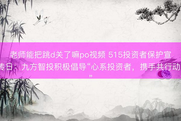 老师能把跳d关了嘛po视频 515投资者保护宣传日：九方智投积极倡导“心系投资者，携手共行动”