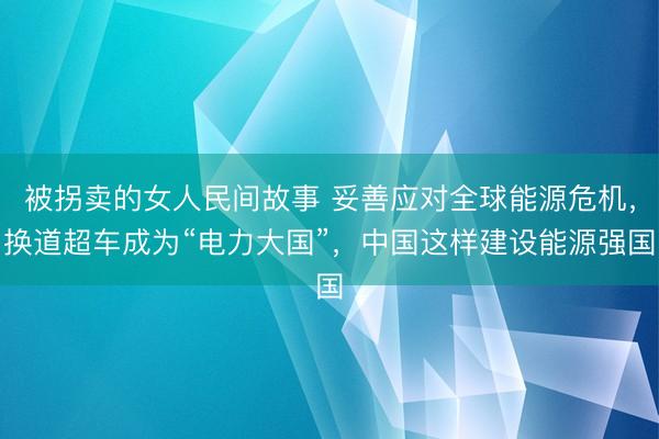 被拐卖的女人民间故事 妥善应对全球能源危机，换道超车成为“电力大国”，中国这样建设能源强国