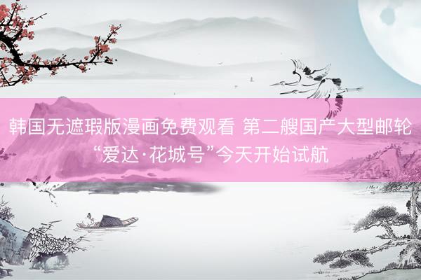 韩国无遮瑕版漫画免费观看 第二艘国产大型邮轮“爱达·花城号”今天开始试航
