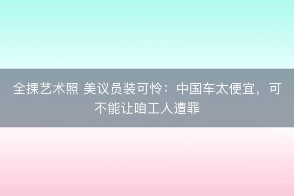 全捰艺术照 美议员装可怜：中国车太便宜，可不能让咱工人遭罪